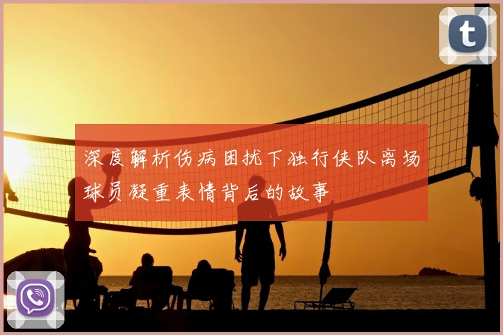 深度解析伤病困扰下独行侠队离场球员凝重表情背后的故事