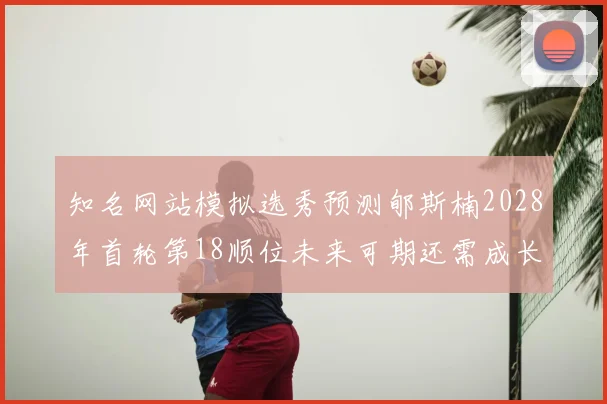 知名网站模拟选秀预测郇斯楠2028年首轮第18顺位未来可期还需成长